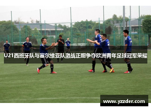 U21西班牙队与塞尔维亚队激战正酣争夺欧洲青年足球冠军荣耀