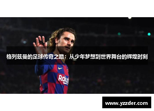格列兹曼的足球传奇之路：从少年梦想到世界舞台的辉煌时刻